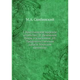 

Книга I. Крестьянское мирское хозяйство, II. Денежные сборы и взыскания, III. Продовольственные запасы Мирские капиталы. М.А. Скибинский