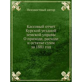 

Кассовый отчет Курской уездной земской управы О приходе, расходе и остатке сумм за 1881 год