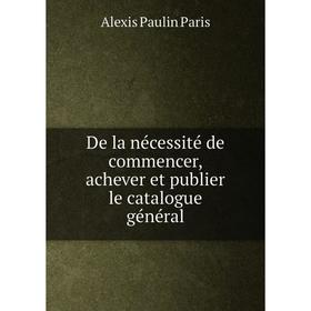 

Книга De la nécessité de commencer, achever et publier le catalogue général. Alexis Paulin Paris