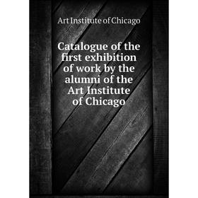 

Книга Catalogue of the first exhibition of work by the alumni of the Art Institute of Chicago. Art Institute of Chicago