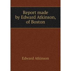 

Книга Report made by Edward Atkinson, of Boston. Edward Atkinson