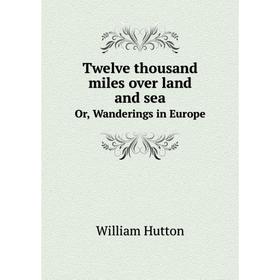 

Книга Twelve thousand miles over land and sea. Or, Wanderings in Europe. William Hutton