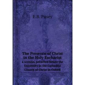 

Книга The Presence of Christ in the Holy Eucharist. a sermon, preached before the University in the Cathedral Church of Christ in Oxford. E.B. Pusey