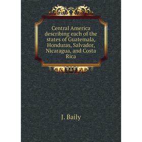

Книга Central America describing each of the states of Guatemala, Honduras, Salvador, Nicaragua, and Costa Rica. J. Baily
