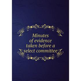 

Книга Minutes of evidence taken before a select committee