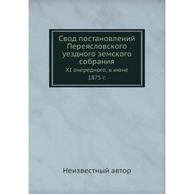 

Свод постановлений Переясловского уездного земского собрания. XI очередного, в июне 1875 г.
