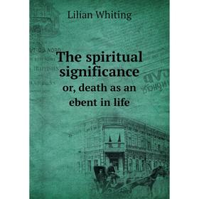 

Книга The spiritual significanceor, death as an ebent in life. Lilian Whiting