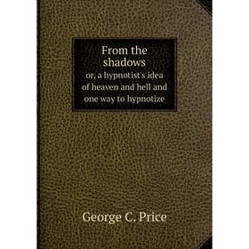 

Книга From the shadowsor, a hypnotist's idea of heaven and hell and one way to hypnotize. George C. Price