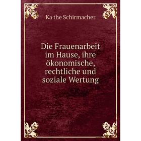 

Книга Die Frauenarbeit im Hause, ihre ökonomische, rechtliche und soziale Wertung. Käthe Schirmacher