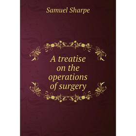 

Книга A treatise on the operations of surgery. Samuel Sharpe