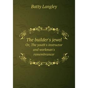 

Книга The Builder's Jewel Or, the Youth's Instructor and Workman's Remembrancer. Batty Langley
