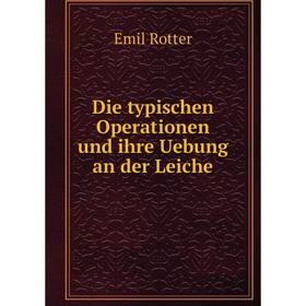 

Книга Die typischen Operationen und ihre Uebung an der Leiche. Emil Rotter