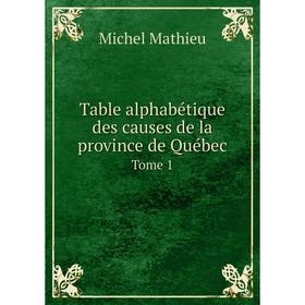 

Книга Table alphabétique des causes de la province de Québec. Tome 1. Michel Mathieu