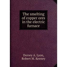 

Книга The smelting of copper ores in the electric furnace. Dorsey A. Lyon, Robert M. Keeney