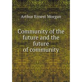 

Книга Community of the future and the future of community. Arthur Ernest Morgan