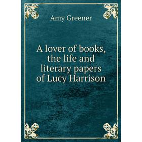 

Книга A lover of books, the life and literary papers of Lucy Harrison. Amy Greener
