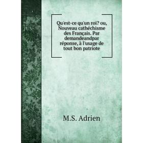 

Книга Qu'est-ce qu'un roi Ou, Nouveau cathéchisme des Français. Par demandeandpar réponse, à l'usage de tout bon patriote. M.S. Adrien