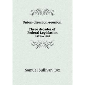 

Книга Union-disunion-reunion. Three decades of Federal Legislation1855 to 1885. Samuel Sullivan Cox