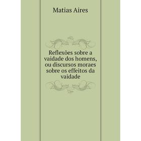 

Книга Reflexões sobre a vaidade dos homens, ou discursos moraes sobre os effeitos da vaidade. Matias Aires