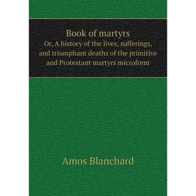 

Книга Book of martyrsOr, A history of the lives, sufferings, and triumphant deaths of the primitive and Protestant martyrs microform. Amos Blanchard