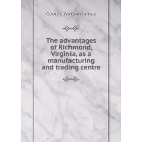

Книга The advantages of Richmond, Virginia, as a manufacturing and trading centre. George Watson James