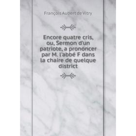 

Книга Encore quatre cris, ou, Sermon d'un patriote, a proNoncer par M. l'abbé F dans la chaire de quelque district. François Aubert de Vitry