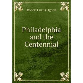 

Книга Philadelphia and the Centennial. Robert Curtis Ogden