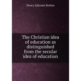 

Книга The Christian idea of education as distinguished from the secular idea of education. Henry Ephraim Robins