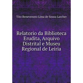 

Книга Relatorio da Biblioteca Erudita, Arquivo Distrital e Museu Regional de Leiria. Tito Benevenuto Lima de Sousa Larcher