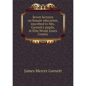 

Книга Seven lectures on female education, inscribed to Mrs. Garnett's pupils, at Elm-Wood, Essex County. James Mercer Garnett