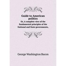 

Книга Guide to American politicsOr, A complete view of the fundamental principles of the National and State governments,. George Washington Bacon