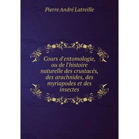 

Книга Cours d'entomologie, ou de l'histoire naturelle des crustacés, des arachnides, des myriapodes et des insectes. Pierre André Latreille