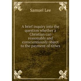 

Книга A brief inquiry into the question whether a Christian can reasonably and conscientiously object to the payment of tithes. Samuel Lee