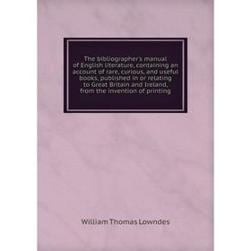 

Книга The bibliographer's manual of English literature, containing an account of rare, curious, and useful books, published in or relating