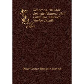 

Книга Report on The Star-Spangled Banner, Hail Columbia, America, Yankee Doodle. Oscar George Theodore Sonneck