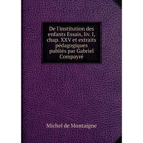 

Книга De l'institution des enfants Essais, liv. I, chap. XXV et extraits pédagogiques publiés par Gabriel Compayré. Montaigne Michel de