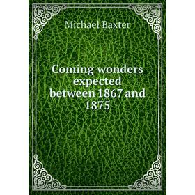 

Книга Coming wonders expected between 1867 and 1875. Michael Baxter
