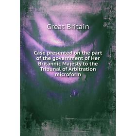 

Книга Case presented on the part of the government of Her Britannic Majesty to the Tribunal of Arbitration microform. Great Britain