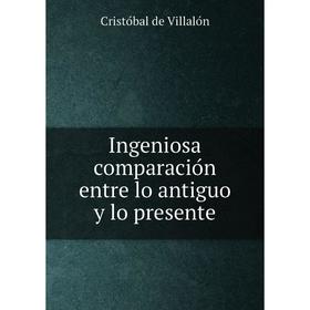 

Книга Ingeniosa comparación entre lo antiguo y lo presente. Cristóbal de Villalón