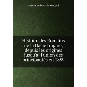 

Книга Histoire des Romains de la Dacie trajane, depuis les origines jusqu'à l'union des principautés en 1859. Alexandru Dimitrie Xenopol