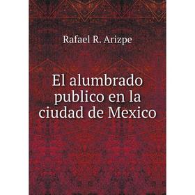 

Книга El alumbrado publico en la ciudad de Mexico. Rafael R. Arizpe