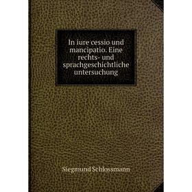 

Книга In iure cessio und mancipatio. Eine rechts-und sprachgeschichtliche untersuchung. Siegmund Schlossmann