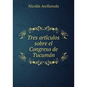 

Книга Tres artículos sobre el Congreso de Tucumán. Nicolás Avellaneda