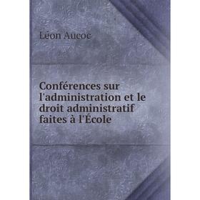 

Книга Conférences sur l'administration et le droit administratif faites à l'École. Léon Aucoc