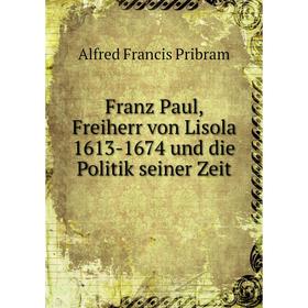 

Книга Franz Paul, Freiherr von Lisola 1613-1674 und die Politik seiner Zeit. Alfred Francis Pribram