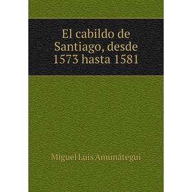 

Книга El cabildo de Santiago, desde 1573 hasta 1581. Miguel Luis Amunátegui