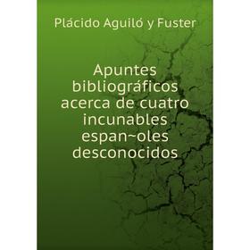 

Книга Apuntes bibliográficos acerca de cuatro incunables españoles desconocidos. Plácido Aguiló y Fuster