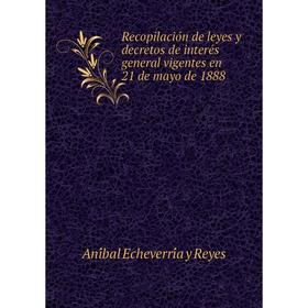 

Книга Recopilación de leyes y decretos de interés general vigentes en 21 de mayo de 1888. Aníbal Echeverría y Reyes