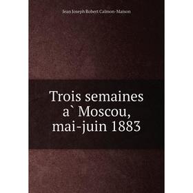 

Книга Trois semaines à Moscou, mai-juin 1883. Jean Joseph Robert Calmon-Maison