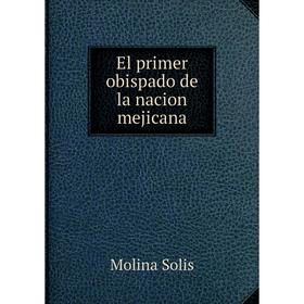 

Книга El primer obispado de la nacion mejicana. Molina Solis